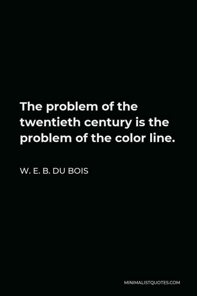 W. E. B. Du Bois Quote - The problem of the twentieth century is the problem of the color-line, — the relation of the darker to the lighter races of men in Asia and Africa, in America and the islands of the sea.
