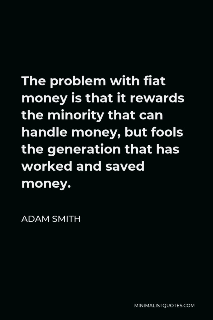 Adam Smith Quote - The problem with fiat money is that it rewards the minority that can handle money, but fools the generation that has worked and saved money.