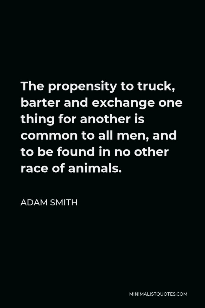Adam Smith Quote - The propensity to truck, barter and exchange one thing for another is common to all men, and to be found in no other race of animals.
