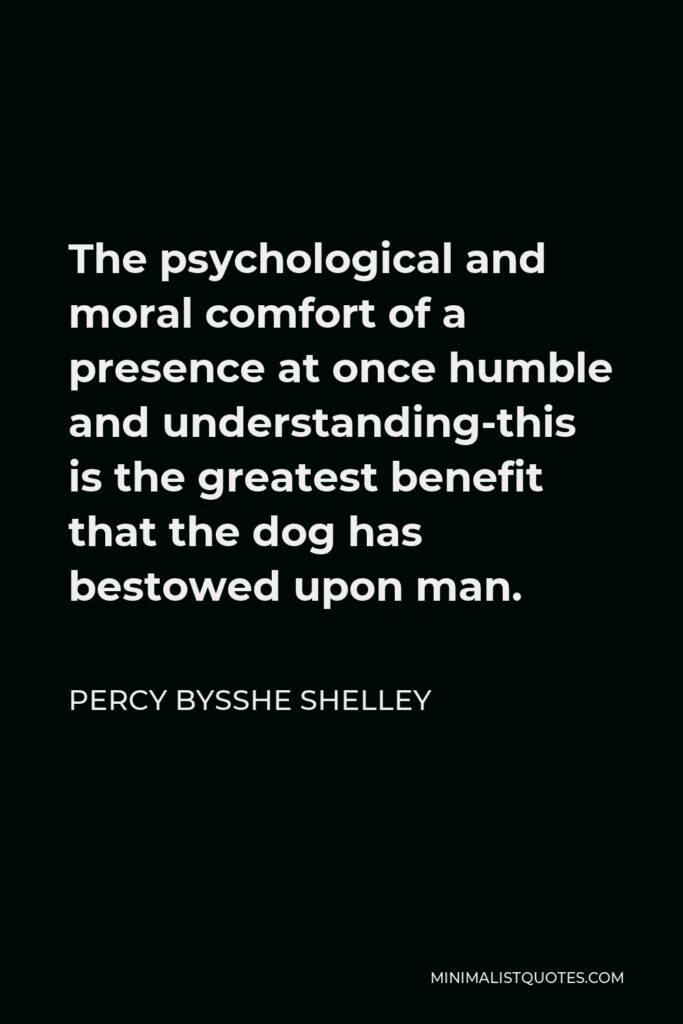 Percy Bysshe Shelley Quote - The psychological and moral comfort of a presence at once humble and understanding-this is the greatest benefit that the dog has bestowed upon man.