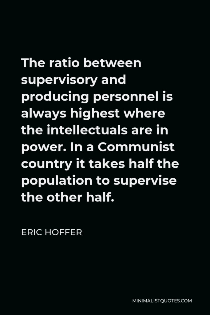 Eric Hoffer Quote - The ratio between supervisory and producing personnel is always highest where the intellectuals are in power. In a Communist country it takes half the population to supervise the other half.