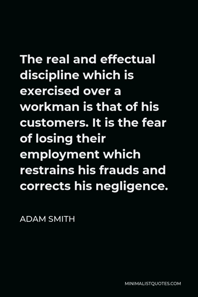 Adam Smith Quote - The real and effectual discipline which is exercised over a workman is that of his customers. It is the fear of losing their employment which restrains his frauds and corrects his negligence.