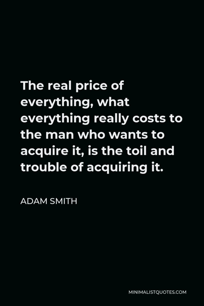 Adam Smith Quote - The real price of everything, what everything really costs to the man who wants to acquire it, is the toil and trouble of acquiring it.