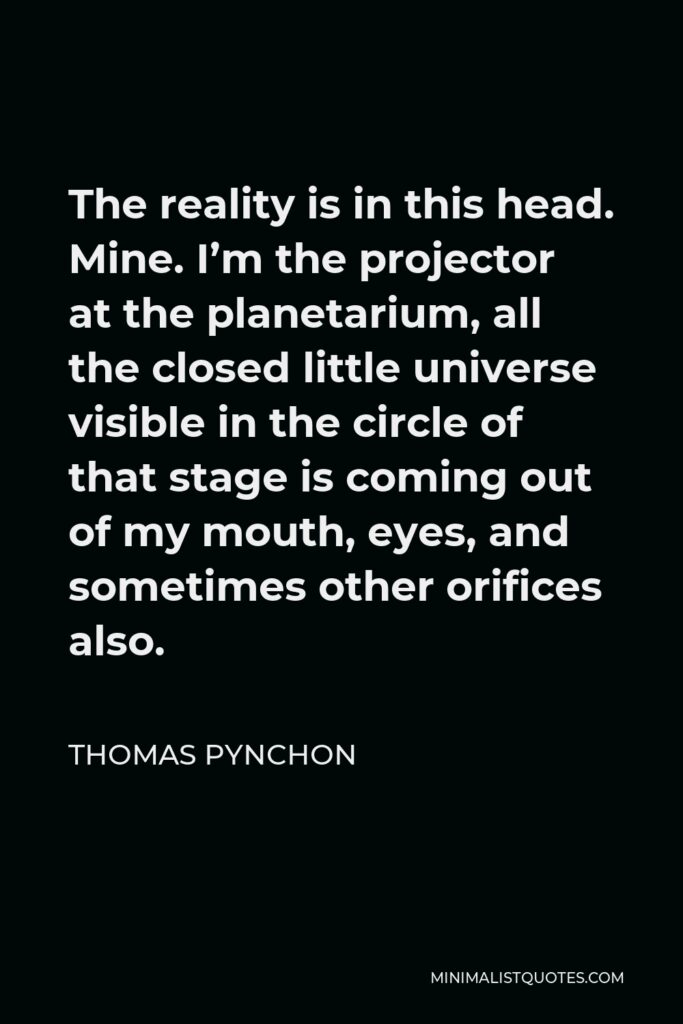 Thomas Pynchon Quote - The reality is in this head. Mine. I’m the projector at the planetarium, all the closed little universe visible in the circle of that stage is coming out of my mouth, eyes, and sometimes other orifices also.