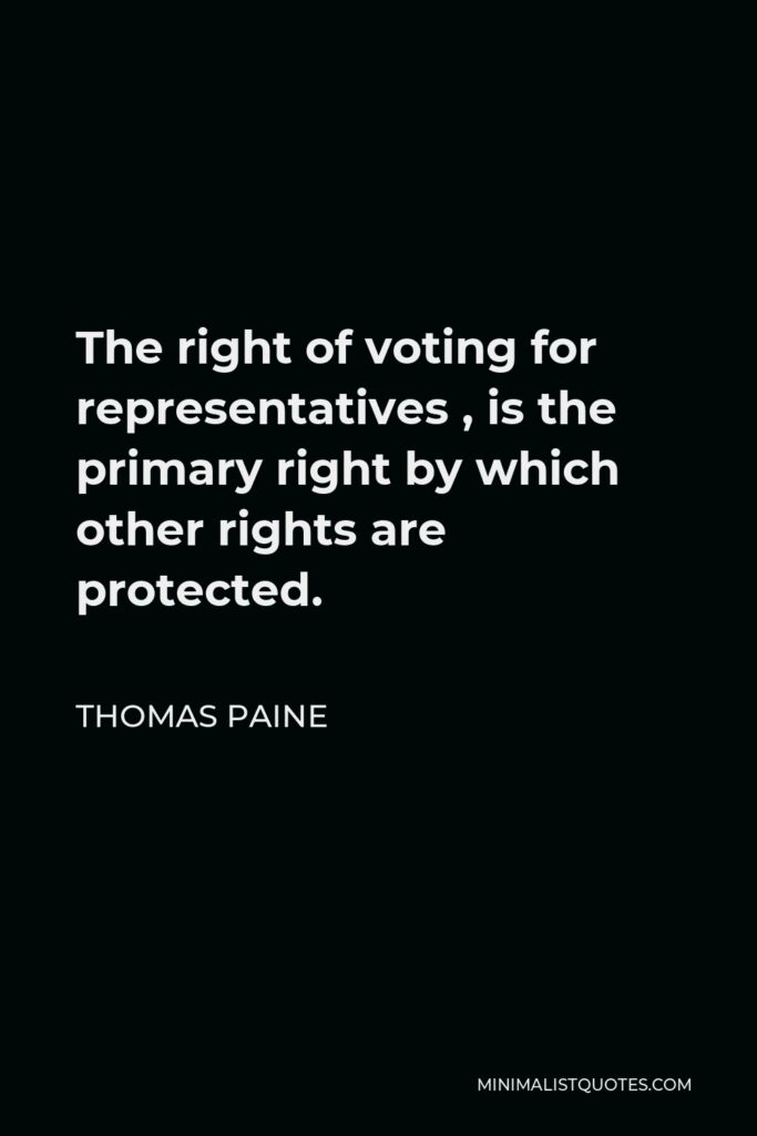 Thomas Paine Quote - The right of voting for representatives is the primary right by which other rights are protected. To take away this right is to reduce a man to slavery, for slavery consists in being subject to the will of another, and he that has not a vote in the election of representatives is in this case.