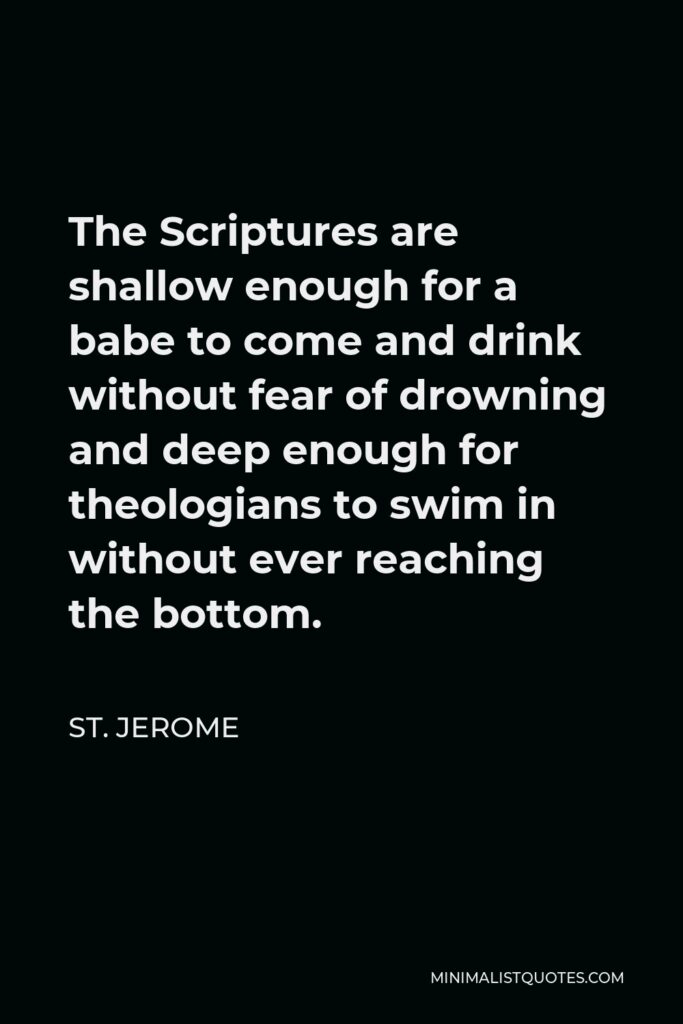 St. Jerome Quote - The Scriptures are shallow enough for a babe to come and drink without fear of drowning and deep enough for theologians to swim in without ever reaching the bottom.