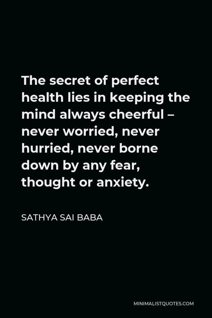 Sathya Sai Baba Quote - The secret of perfect health lies in keeping the mind always cheerful – never worried, never hurried, never borne down by any fear, thought or anxiety.