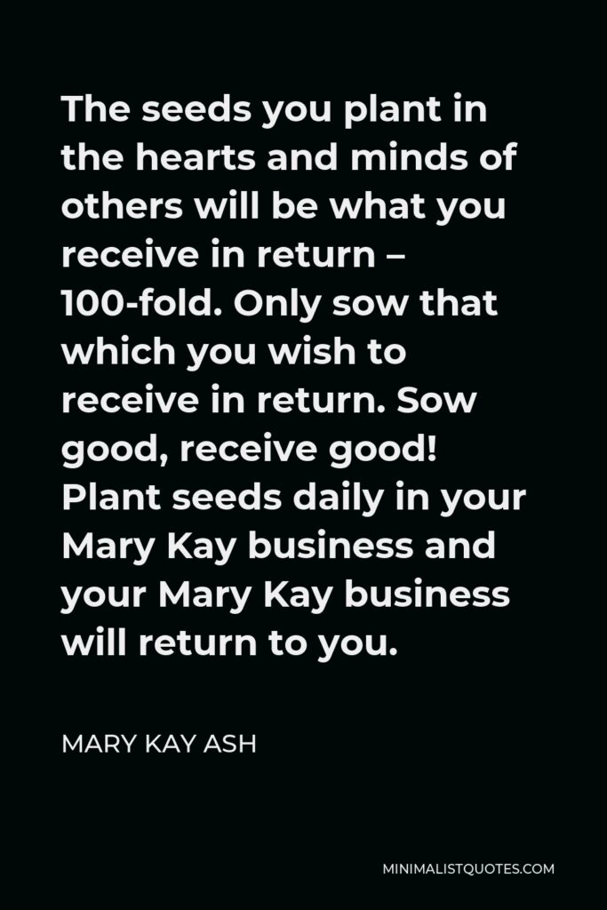 Mary Kay Ash Quote - The seeds you plant in the hearts and minds of others will be what you receive in return – 100-fold. Only sow that which you wish to receive in return. Sow good, receive good! Plant seeds daily in your Mary Kay business and your Mary Kay business will return to you.