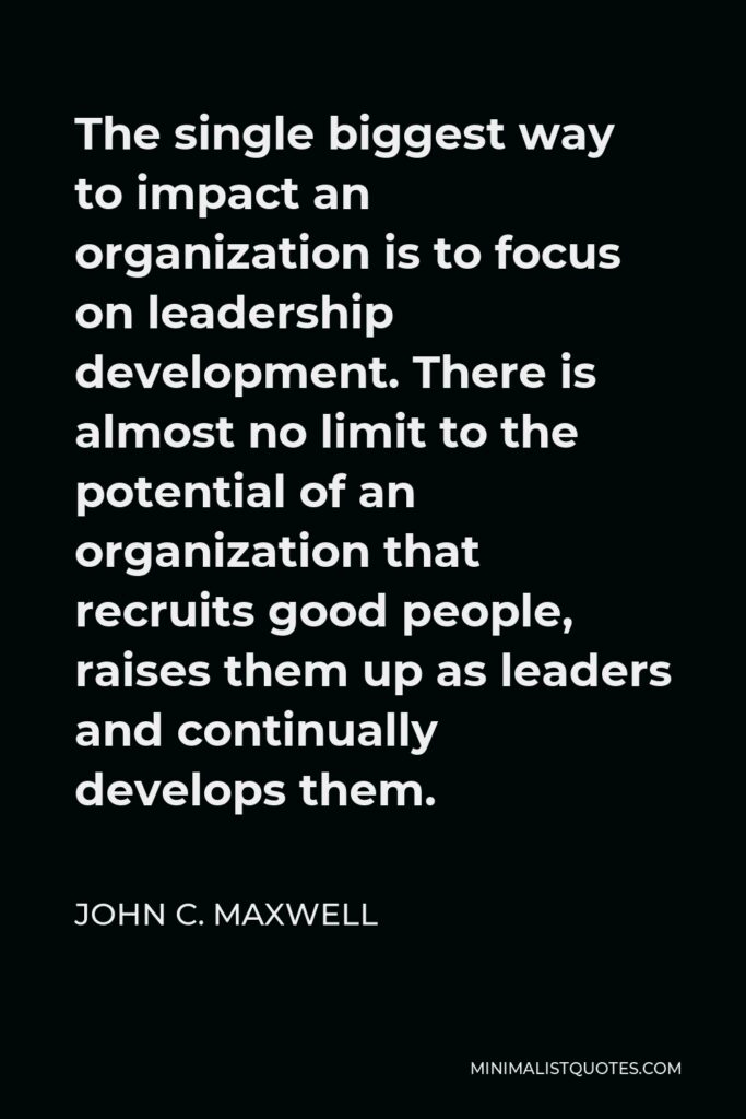 John C. Maxwell Quote - The single biggest way to impact an organization is to focus on leadership development. There is almost no limit to the potential of an organization that recruits good people, raises them up as leaders and continually develops them.