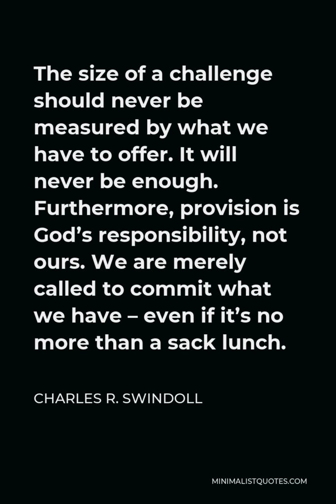 Charles R. Swindoll Quote - The size of a challenge should never be measured by what we have to offer. It will never be enough. Furthermore, provision is God’s responsibility, not ours. We are merely called to commit what we have – even if it’s no more than a sack lunch.