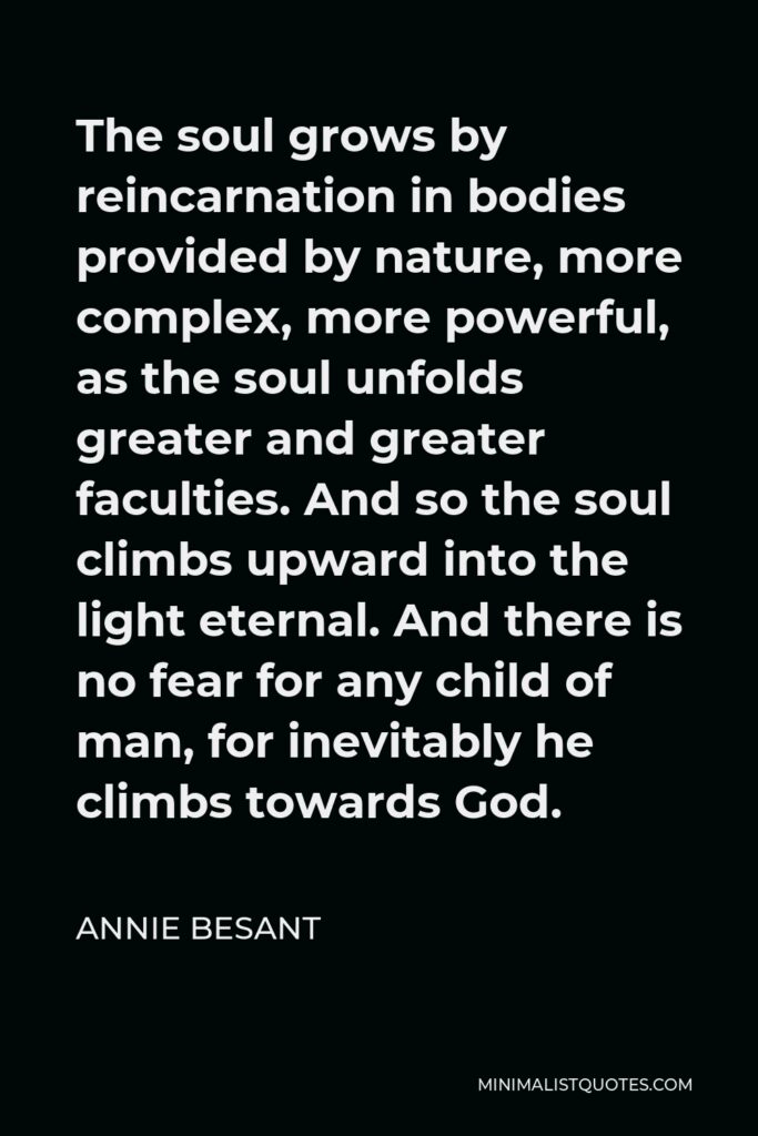 Annie Besant Quote - The soul grows by reincarnation in bodies provided by nature, more complex, more powerful, as the soul unfolds greater and greater faculties. And so the soul climbs upward into the light eternal. And there is no fear for any child of man, for inevitably he climbs towards God.