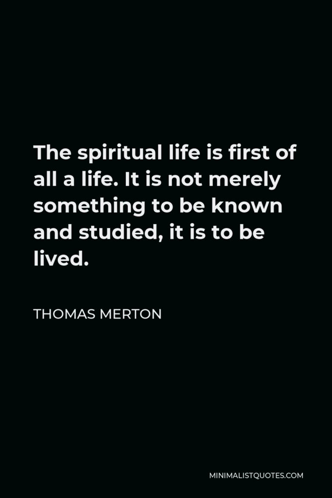 Thomas Merton Quote - The spiritual life is first of all a life. It is not merely something to be known and studied, it is to be lived.