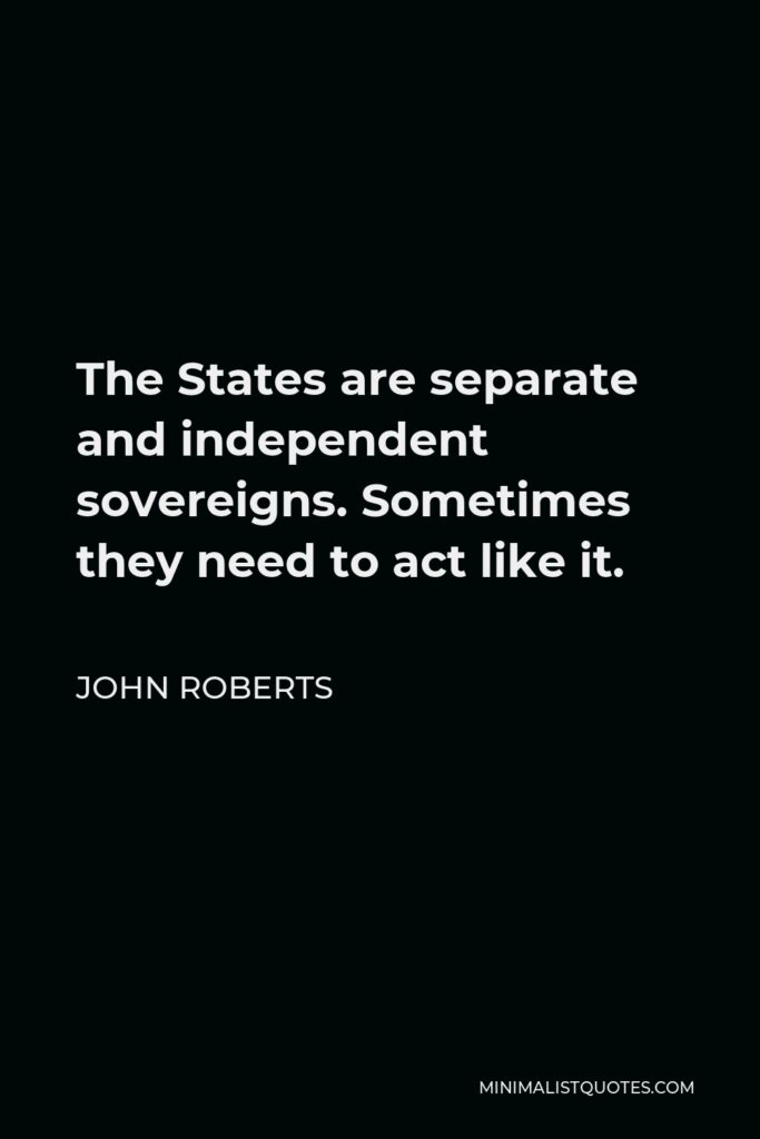 John Roberts Quote - The States are separate and independent sovereigns. Sometimes they need to act like it.