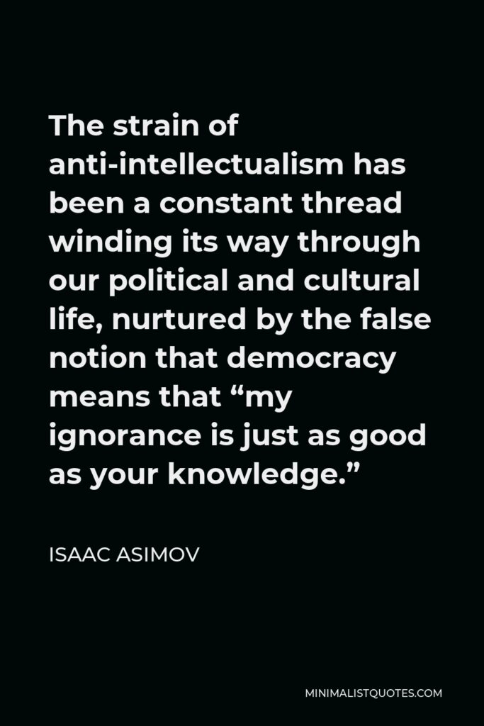 Isaac Asimov Quote - The strain of anti-intellectualism has been a constant thread winding its way through our political and cultural life, nurtured by the false notion that democracy means that “my ignorance is just as good as your knowledge.”