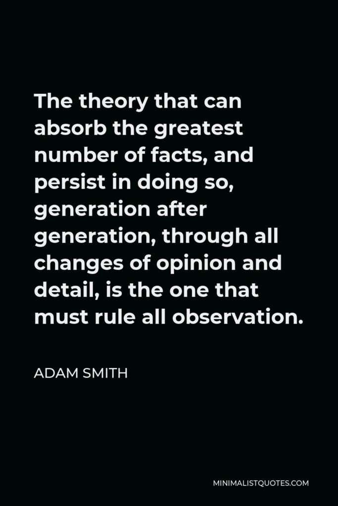 Adam Smith Quote - The theory that can absorb the greatest number of facts, and persist in doing so, generation after generation, through all changes of opinion and detail, is the one that must rule all observation.
