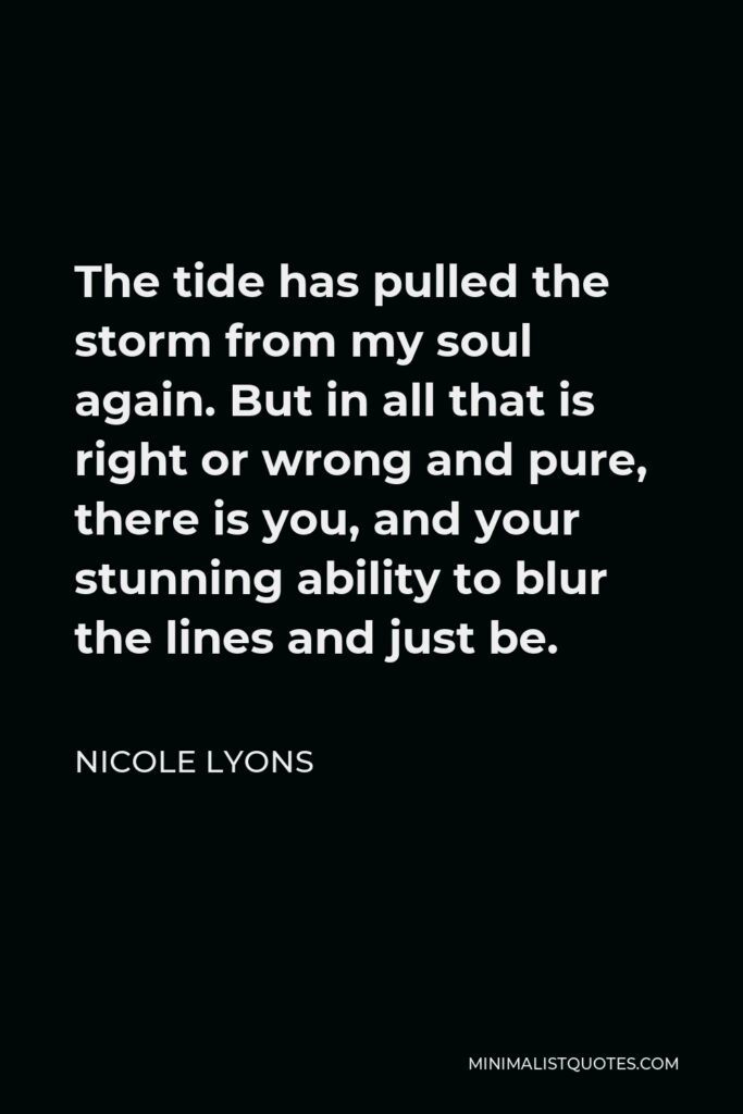 Nicole Lyons Quote - The tide has pulled the storm from my soul again. But in all that is right or wrong and pure, there is you, and your stunning ability to blur the lines and just be.