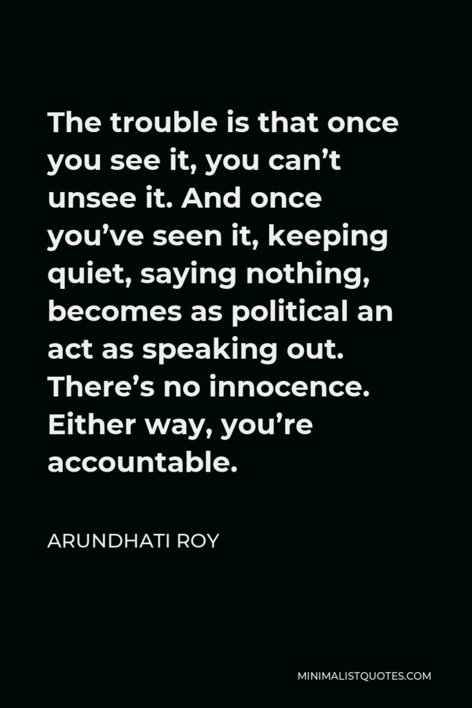 Arundhati Roy Quote - The trouble is that once you see it, you can’t unsee it. And once you’ve seen it, keeping quiet, saying nothing, becomes as political an act as speaking out. There’s no innocence. Either way, you’re accountable.