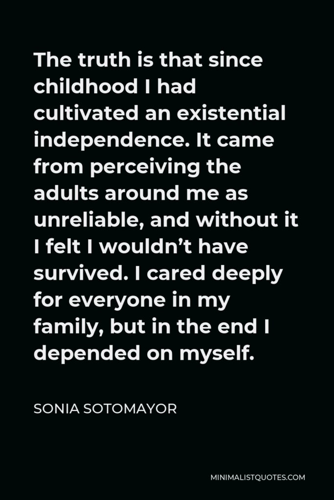 Sonia Sotomayor Quote - The truth is that since childhood I had cultivated an existential independence. It came from perceiving the adults around me as unreliable, and without it I felt I wouldn’t have survived. I cared deeply for everyone in my family, but in the end I depended on myself.