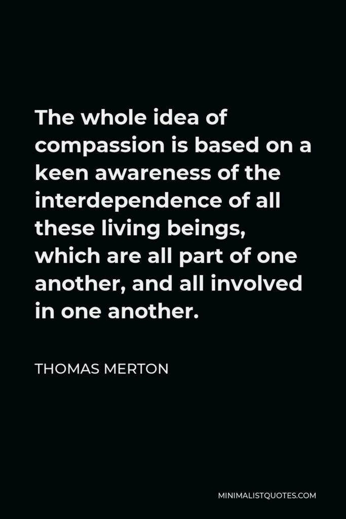Thomas Merton Quote - The whole idea of compassion is based on a keen awareness of the interdependence of all these living beings, which are all part of one another, and all involved in one another.