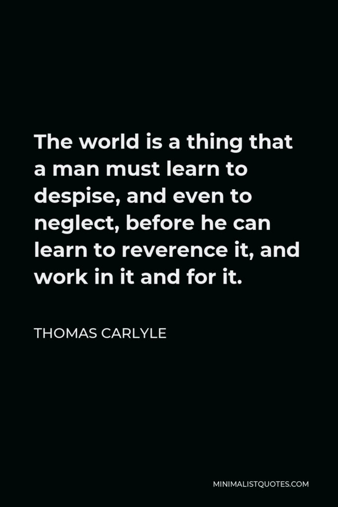 Thomas Carlyle Quote - The world is a thing that a man must learn to despise, and even to neglect, before he can learn to reverence it, and work in it and for it.