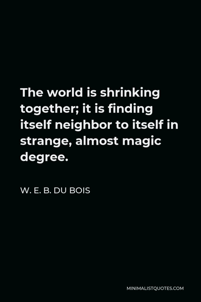 W. E. B. Du Bois Quote - The world is shrinking together; it is finding itself neighbor to itself in strange, almost magic degree.