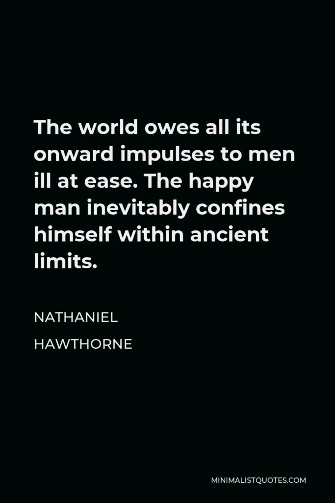 Nathaniel Hawthorne Quote - The world owes all its onward impulses to men ill at ease. The happy man inevitably confines himself within ancient limits.