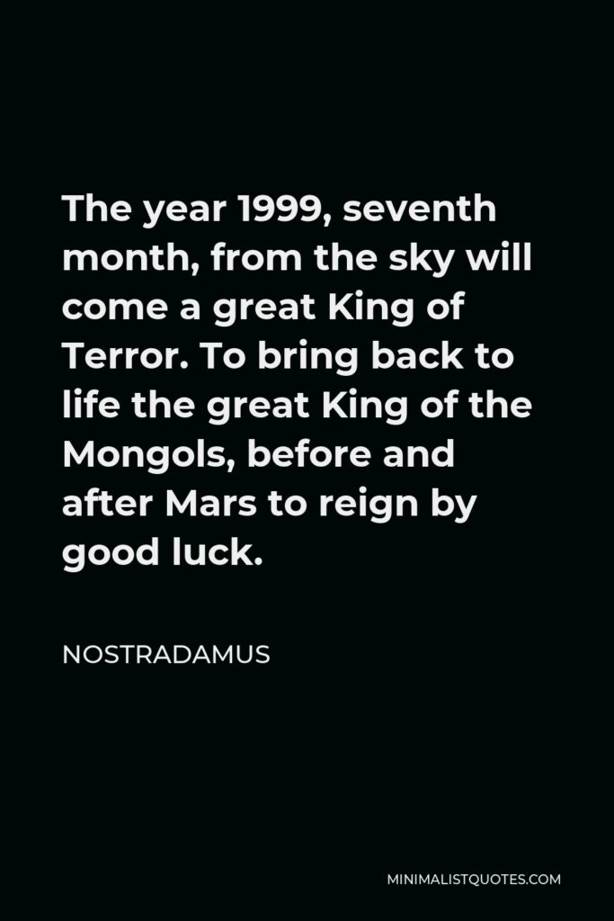 Nostradamus Quote - The year 1999, seventh month, from the sky will come a great King of Terror. To bring back to life the great King of the Mongols, before and after Mars to reign by good luck.