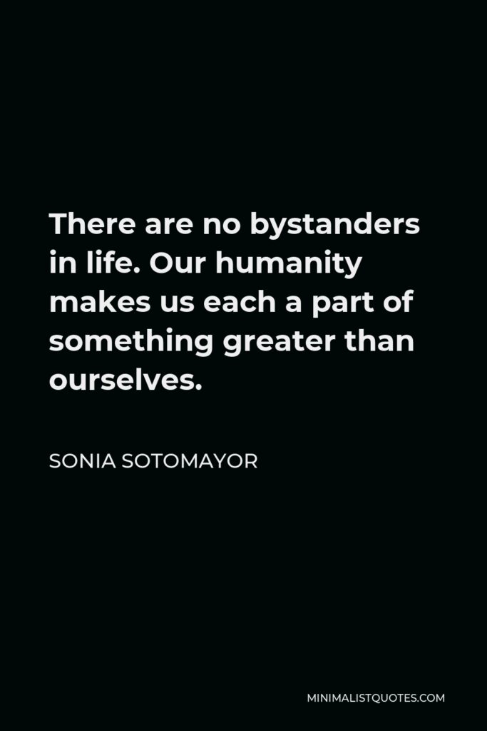 Sonia Sotomayor Quote - There are no bystanders in life. Our humanity makes us each a part of something greater than ourselves.