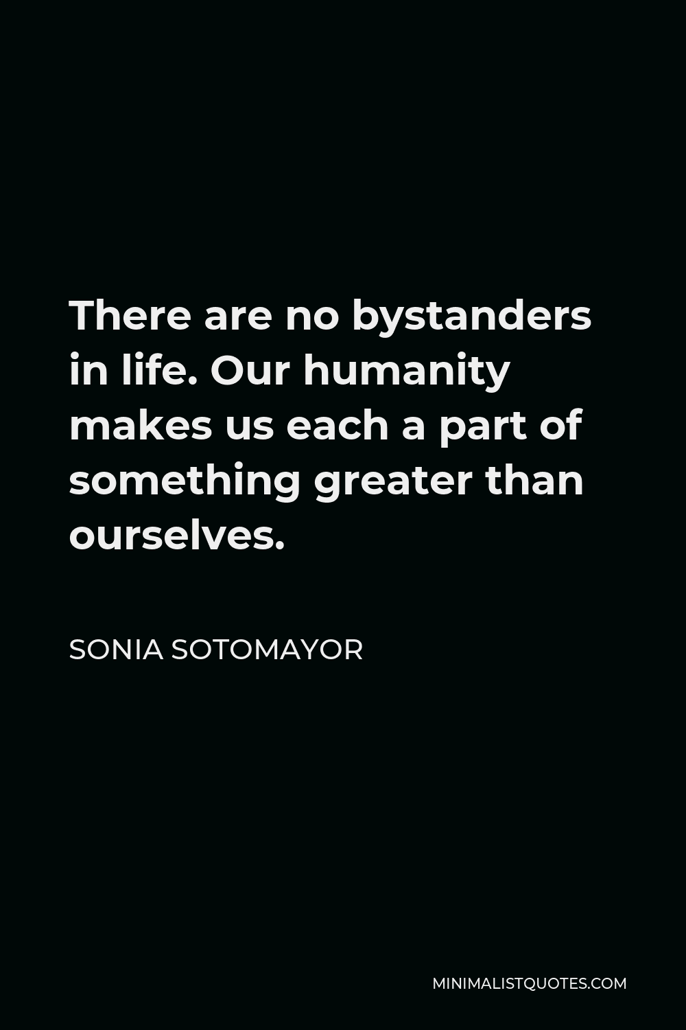 Sonia Sotomayor Quote - There are no bystanders in life. Our humanity makes us each a part of something greater than ourselves.