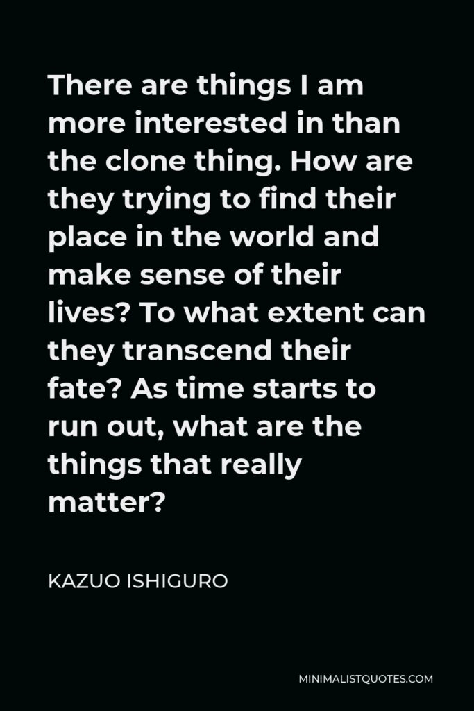 Kazuo Ishiguro Quote - There are things I am more interested in than the clone thing. How are they trying to find their place in the world and make sense of their lives? To what extent can they transcend their fate? As time starts to run out, what are the things that really matter?