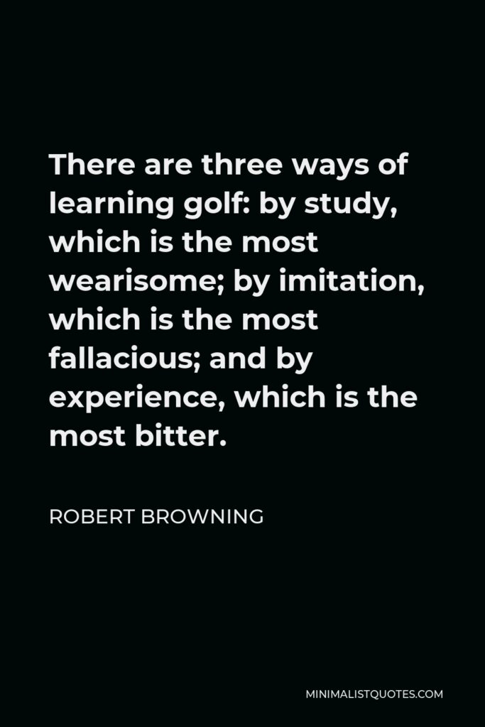 Robert Browning Quote - There are three ways of learning golf: by study, which is the most wearisome; by imitation, which is the most fallacious; and by experience, which is the most bitter.