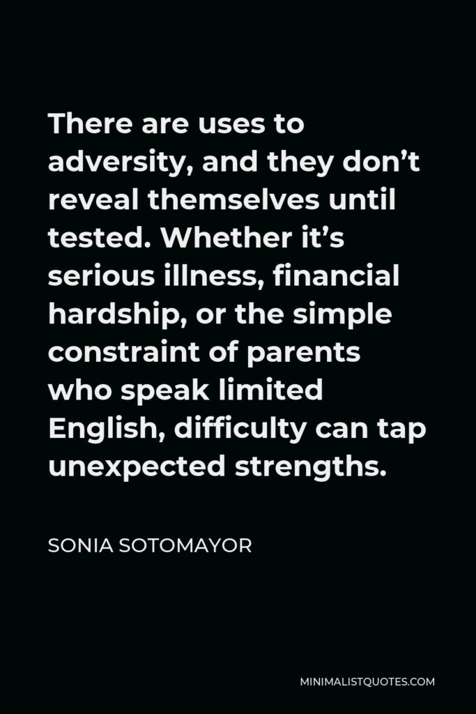 Sonia Sotomayor Quote - There are uses to adversity, and they don’t reveal themselves until tested. Whether it’s serious illness, financial hardship, or the simple constraint of parents who speak limited English, difficulty can tap unexpected strengths.