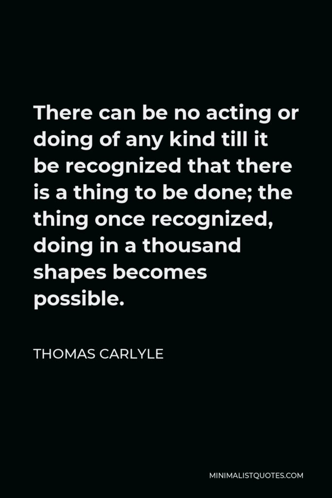 Thomas Carlyle Quote - There can be no acting or doing of any kind till it be recognized that there is a thing to be done; the thing once recognized, doing in a thousand shapes becomes possible.
