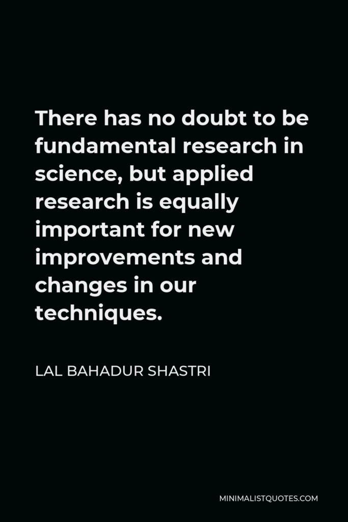 Lal Bahadur Shastri Quote - There has no doubt to be fundamental research in science, but applied research is equally important for new improvements and changes in our techniques.