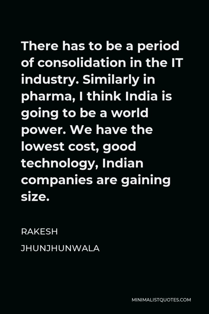 Rakesh Jhunjhunwala Quote - There has to be a period of consolidation in the IT industry. Similarly in pharma, I think India is going to be a world power. We have the lowest cost, good technology, Indian companies are gaining size.