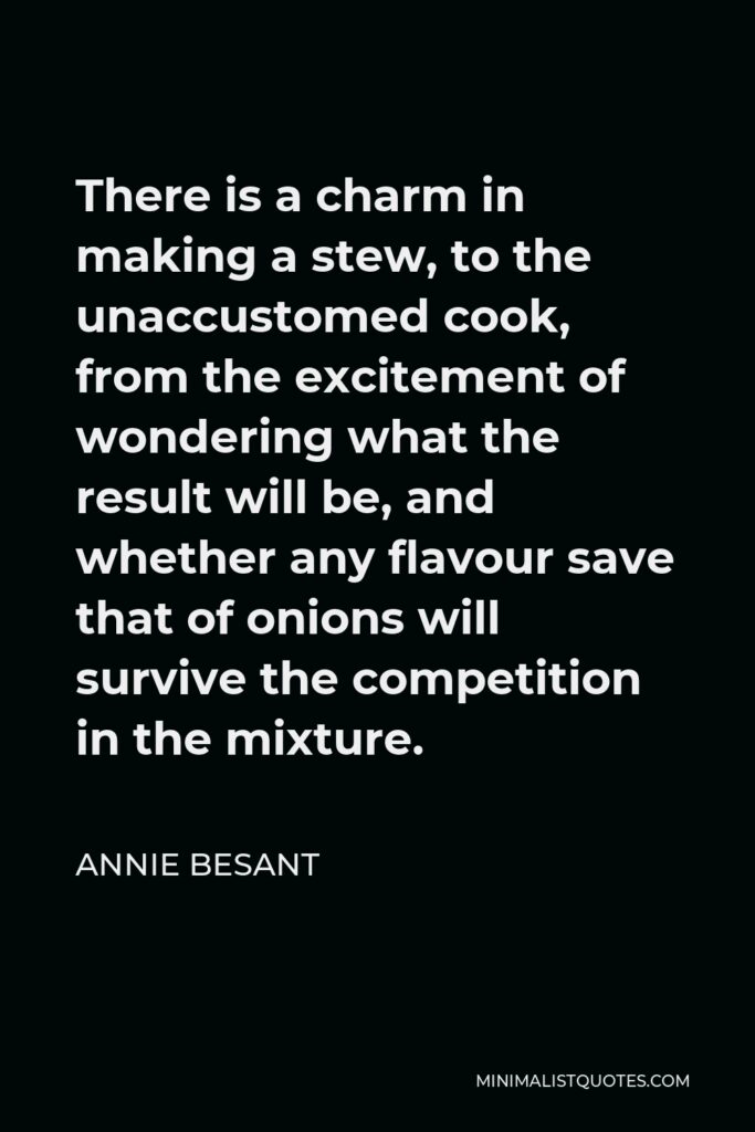 Annie Besant Quote - There is a charm in making a stew, to the unaccustomed cook, from the excitement of wondering what the result will be, and whether any flavour save that of onions will survive the competition in the mixture.