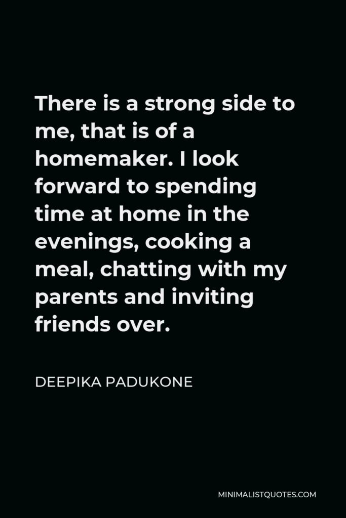 Deepika Padukone Quote - There is a strong side to me, that is of a homemaker. I look forward to spending time at home in the evenings, cooking a meal, chatting with my parents and inviting friends over.