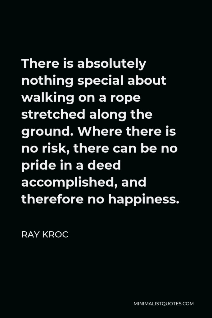 Ray Kroc Quote - There is absolutely nothing special about walking on a rope stretched along the ground. Where there is no risk, there can be no pride in a deed accomplished, and therefore no happiness.