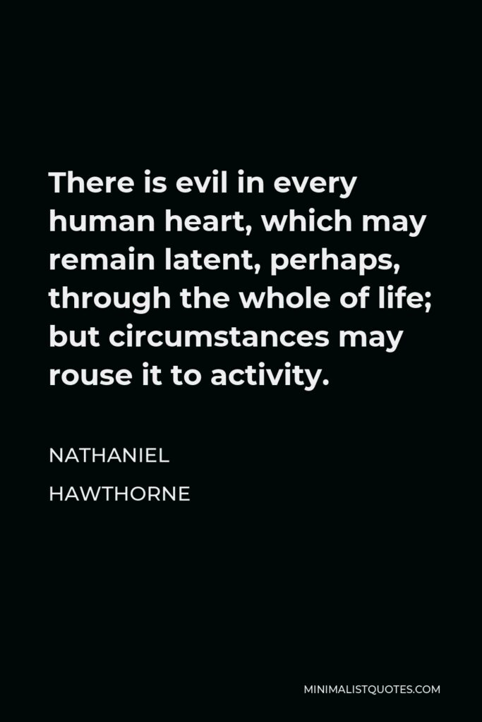 Nathaniel Hawthorne Quote - There is evil in every human heart, which may remain latent, perhaps, through the whole of life; but circumstances may rouse it to activity.