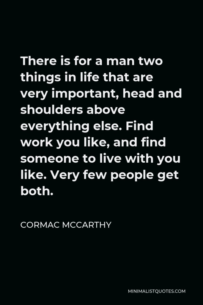 Cormac McCarthy Quote - There is for a man two things in life that are very important, head and shoulders above everything else. Find work you like, and find someone to live with you like. Very few people get both.