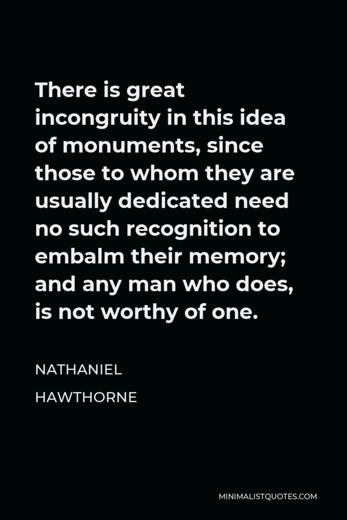 Nathaniel Hawthorne Quote - There is great incongruity in this idea of monuments, since those to whom they are usually dedicated need no such recognition to embalm their memory; and any man who does, is not worthy of one.