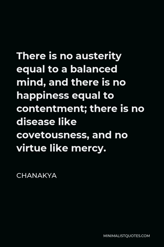 Chanakya Quote - There is no austerity equal to a balanced mind, and there is no happiness equal to contentment; there is no disease like covetousness, and no virtue like mercy.