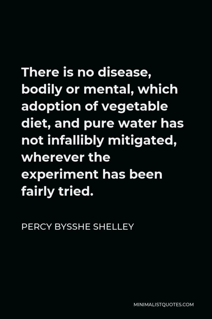 Percy Bysshe Shelley Quote - There is no disease, bodily or mental, which adoption of vegetable diet, and pure water has not infallibly mitigated, wherever the experiment has been fairly tried.