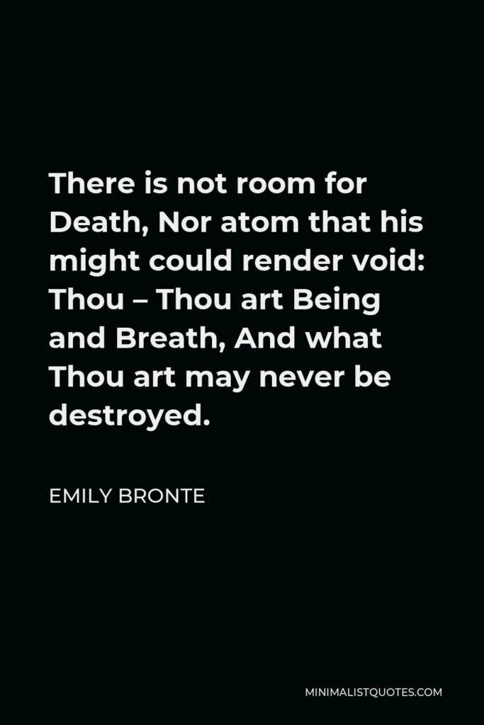 Emily Bronte Quote - There is not room for Death, Nor atom that his might could render void: Thou – Thou art Being and Breath, And what Thou art may never be destroyed.