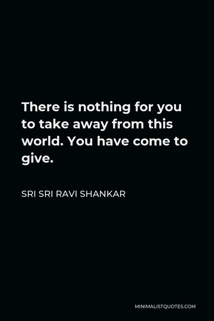 Sri Sri Ravi Shankar Quote - There is nothing for you to take away from this world. You have come to give.