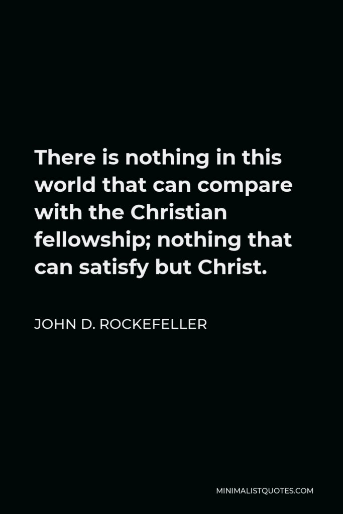 John D. Rockefeller Quote - There is nothing in this world that can compare with the Christian fellowship; nothing that can satisfy but Christ.