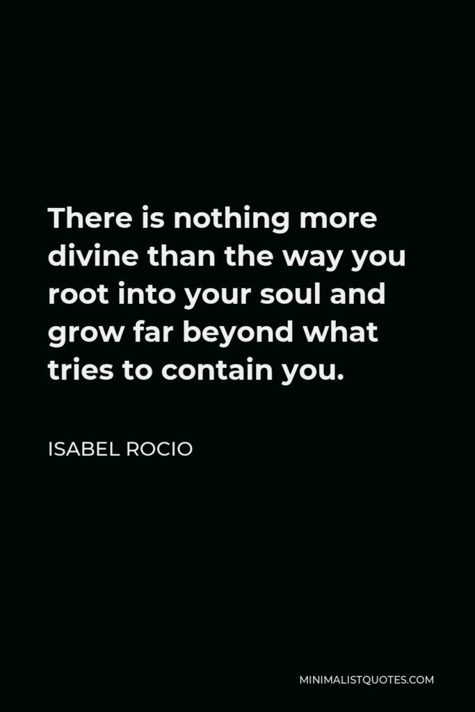 Isabel Rocio Quote - There is nothing more divine than the way you root into your soul and grow far beyond what tries to contain you.