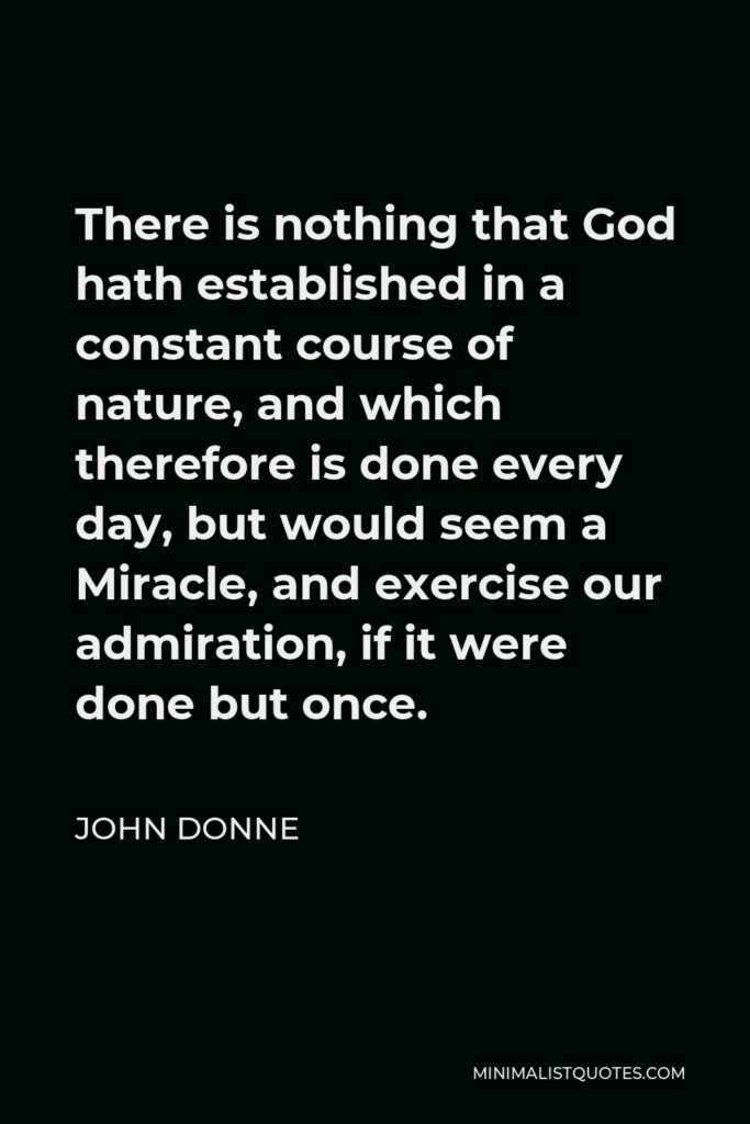 John Donne Quote - There is nothing that God hath established in a constant course of nature, and which therefore is done every day, but would seem a Miracle, and exercise our admiration, if it were done but once.