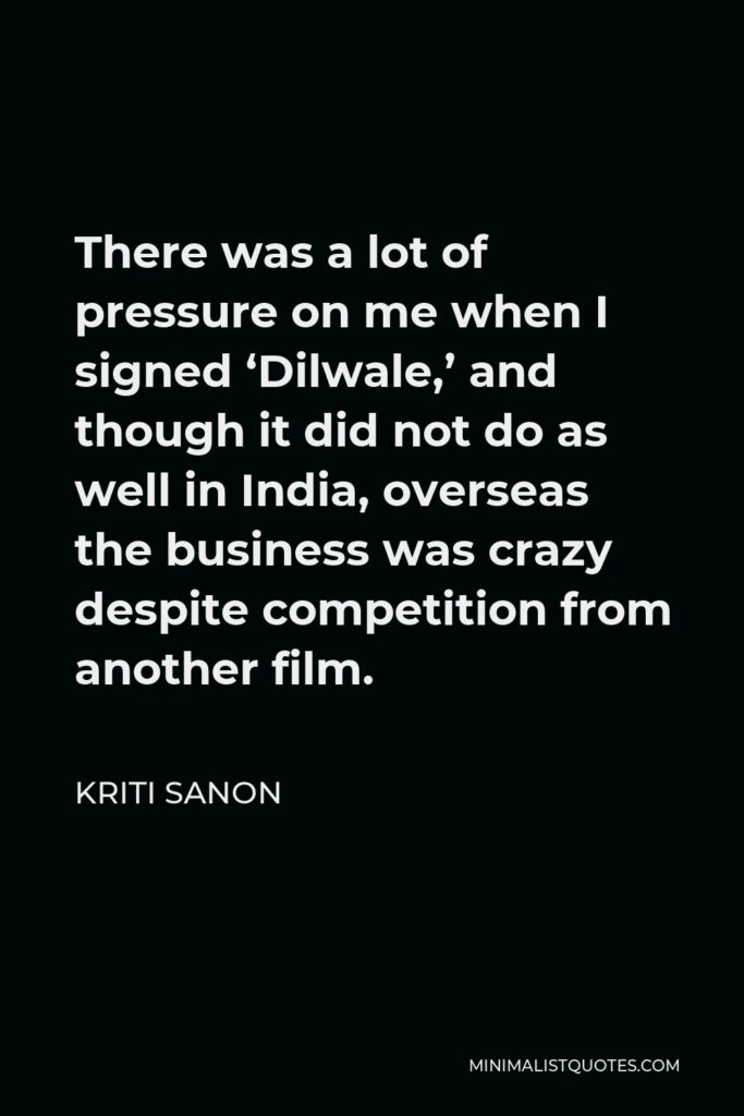 Kriti Sanon Quote - There was a lot of pressure on me when I signed ‘Dilwale,’ and though it did not do as well in India, overseas the business was crazy despite competition from another film.