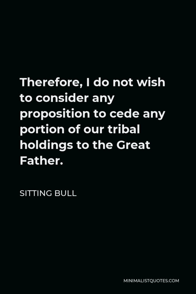 Sitting Bull Quote - Therefore, I do not wish to consider any proposition to cede any portion of our tribal holdings to the Great Father.